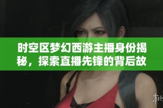 时空区梦幻西游主播身份揭秘，探索直播先锋的背后故事