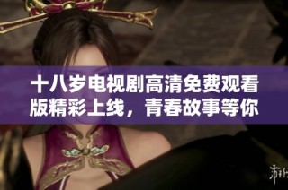 十八岁电视剧高清免费观看版精彩上线，青春故事等你来追！