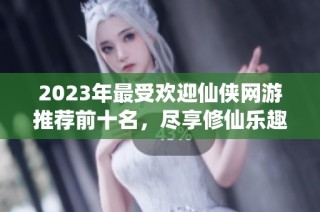 2023年最受欢迎仙侠网游推荐前十名，尽享修仙乐趣与冒险体验