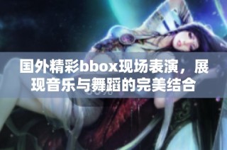 国外精彩bbox现场表演，展现音乐与舞蹈的完美结合