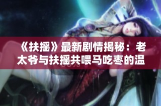 《扶摇》最新剧情揭秘：老太爷与扶摇共喂马吃枣的温馨瞬间