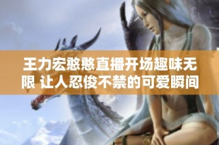 王力宏憨憨直播开场趣味无限 让人忍俊不禁的可爱瞬间