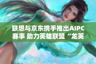 联想与京东携手推出AIPC赛事 助力英雄联盟“龙英杯”点燃电竞激情