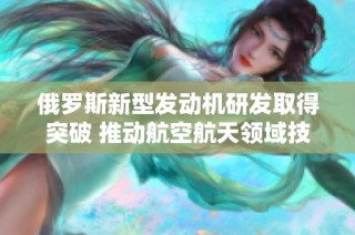 俄罗斯新型发动机研发取得突破 推动航空航天领域技术进步