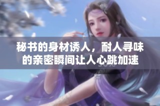 秘书的身材诱人，耐人寻味的亲密瞬间让人心跳加速
