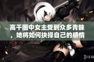 高干圈中女主受到众多青睐，她将如何抉择自己的感情之路