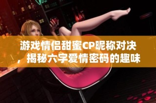 游戏情侣甜蜜CP昵称对决，揭秘六字爱情密码的趣味游戏