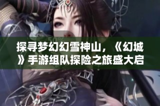 探寻梦幻幻雪神山，《幻城》手游组队探险之旅盛大启程，共享雪中奇幻之旅