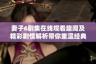 妻子6剧集在线观看趣闻及精彩剧情解析带你重温经典瞬间