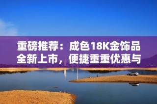 重磅推荐：成色18K金饰品全新上市，便捷重重优惠与您分享