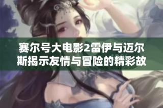 赛尔号大电影2雷伊与迈尔斯揭示友情与冒险的精彩故事解析