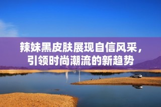 辣妹黑皮肤展现自信风采，引领时尚潮流的新趋势