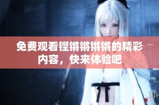免费观看铿锵锵锵锵的精彩内容，快来体验吧