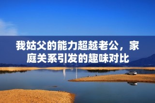 我姑父的能力超越老公，家庭关系引发的趣味对比