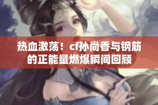 热血激荡！cf孙尚香与钢筋的正能量燃爆瞬间回顾