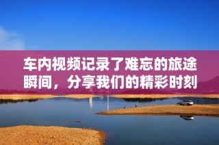 车内视频记录了难忘的旅途瞬间，分享我们的精彩时刻与感动故事