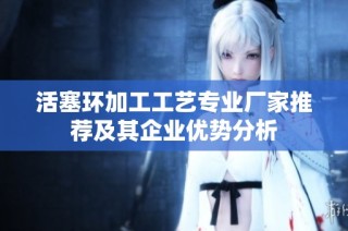 活塞环加工工艺专业厂家推荐及其企业优势分析