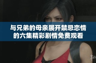 与兄弟的母亲展开禁忌恋情的六集精彩剧情免费观看