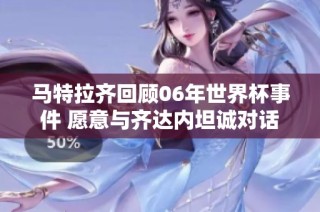马特拉齐回顾06年世界杯事件 愿意与齐达内坦诚对话重修旧好