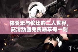 体验无与伦比的二人世界，高清动画免费畅享每一刻