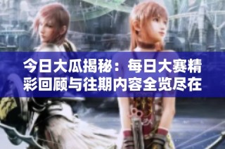 今日大瓜揭秘：每日大赛精彩回顾与往期内容全览尽在此处