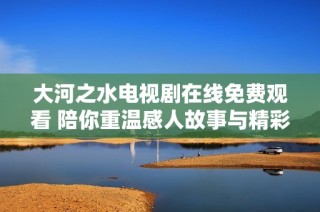 大河之水电视剧在线免费观看 陪你重温感人故事与精彩剧情