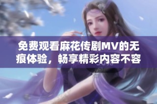免费观看麻花传剧MV的无痕体验，畅享精彩内容不容错过