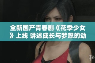 全新国产青春剧《花季少女》上线 讲述成长与梦想的动人故事