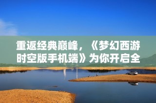 重返经典巅峰，《梦幻西游时空版手机端》为你开启全新冒险旅程