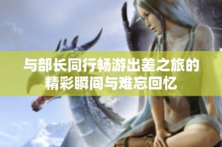 与部长同行畅游出差之旅的精彩瞬间与难忘回忆