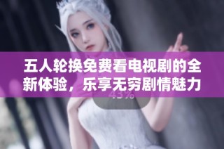 五人轮换免费看电视剧的全新体验，乐享无穷剧情魅力