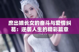 庶出嫡长女的奋斗与爱情纠葛：逆袭人生的精彩篇章