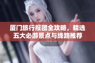 厦门旅行报团全攻略，精选五大必游景点与线路推荐