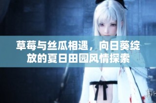 草莓与丝瓜相遇，向日葵绽放的夏日田园风情探索