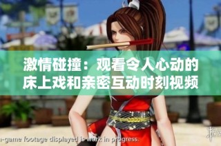 激情碰撞：观看令人心动的床上戏和亲密互动时刻视频分享