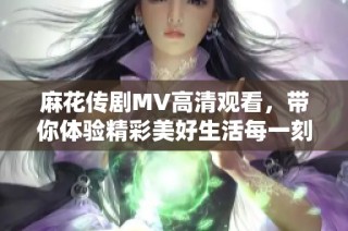 麻花传剧MV高清观看，带你体验精彩美好生活每一刻