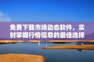 免费下载市场动态软件，实时掌握行情信息的最佳选择