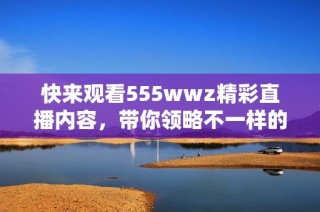 快来观看555wwz精彩直播内容，带你领略不一样的视听体验