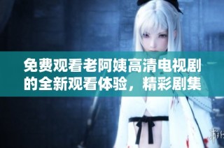 免费观看老阿姨高清电视剧的全新观看体验，精彩剧集尽在掌握中
