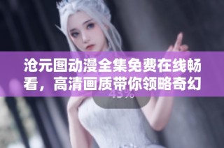 沧元图动漫全集免费在线畅看，高清画质带你领略奇幻世界