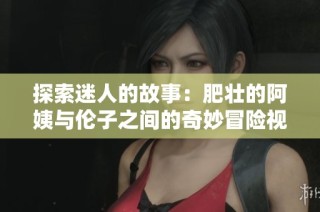 探索迷人的故事：肥壮的阿姨与伦子之间的奇妙冒险视频解读