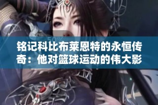 铭记科比布莱恩特的永恒传奇：他对篮球运动的伟大影响与贡献分析