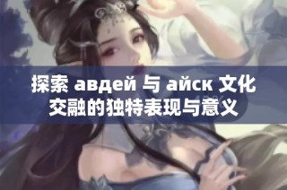 探索 авдей 与 айск 文化交融的独特表现与意义