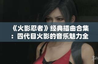 《火影忍者》经典插曲合集：四代目火影的音乐魅力全篇赏析