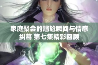 家庭聚会的尴尬瞬间与情感纠葛 第七集精彩回顾