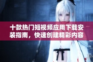 十款热门短视频应用下载安装指南，快速创建精彩内容