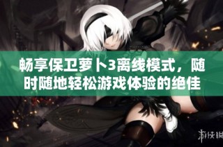 畅享保卫萝卜3离线模式，随时随地轻松游戏体验的绝佳选择