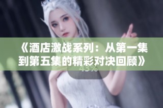 《酒店激战系列：从第一集到第五集的精彩对决回顾》
