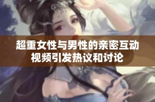 超重女性与男性的亲密互动视频引发热议和讨论