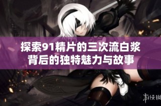 探索91精片的三次流白浆背后的独特魅力与故事